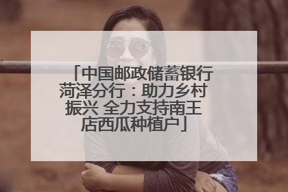 中国邮政储蓄银行菏泽分行：助力乡村振兴 全力支持南王店西瓜种植户