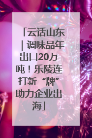 云话山东｜调味品年出口20万吨！乐陵连打新“牌”助力企业出海