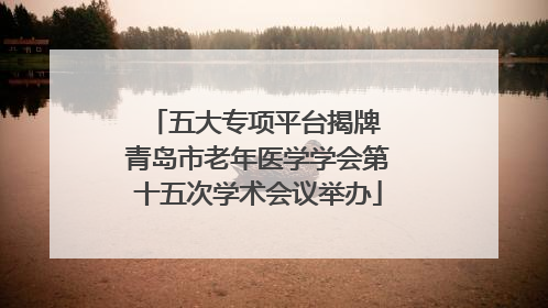 五大专项平台揭牌 青岛市老年医学学会第十五次学术会议举办
