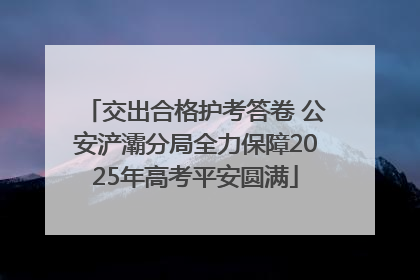 交出合格护考答卷 公安浐灞分局全力保障2025年高考平安圆满