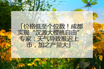 价格低至个位数！成都实现“汉源大樱桃自由” 专家：天气导致推迟上市，加之产量大