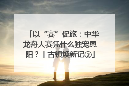以“赛”促旅：中华龙舟大赛凭什么独宠恩阳？丨古镇焕新记②