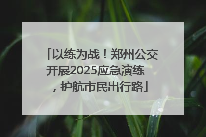 以练为战！郑州公交开展2025应急演练，护航市民出行路