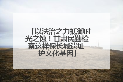 以法治之力抵御时光之蚀！甘肃民勤检察这样保长城遗址 护文化基因