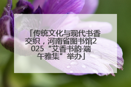 传统文化与现代书香交织，河南省图书馆2025“艾香书韵·端午雅集”举办