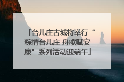 台儿庄古城将举行“粽情台儿庄 舟歌赋安康”系列活动迎端午