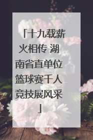 十九载薪火相传 湖南省直单位篮球赛千人竞技展风采