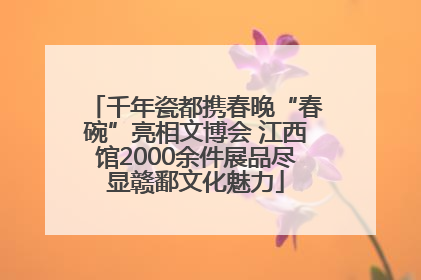 千年瓷都携春晚“春碗”亮相文博会 江西馆2000余件展品尽显赣鄱文化魅力