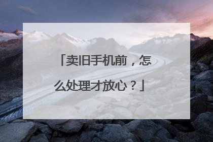 卖旧手机前，怎么处理才放心？