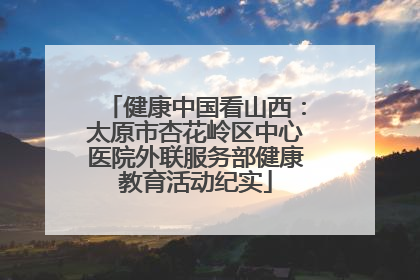 健康中国看山西：太原市杏花岭区中心医院外联服务部健康教育活动纪实