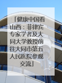 健康中国看山西：菲律宾专家学者及大同大学教授前往大同市第五人民医院参观交流
