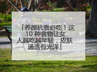 养颜抗衰必吃！这 10 种食物让女人越吃越年轻，皮肤通透有光泽