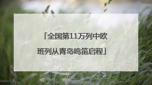 全国第11万列中欧班列从青岛鸣笛启程