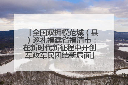 全国双拥模范城（县）巡礼福建省福清市：在新时代新征程中开创军政军民团结新局面