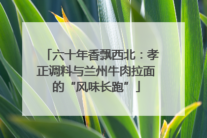 六十年香飘西北：孝正调料与兰州牛肉拉面的“风味长跑”