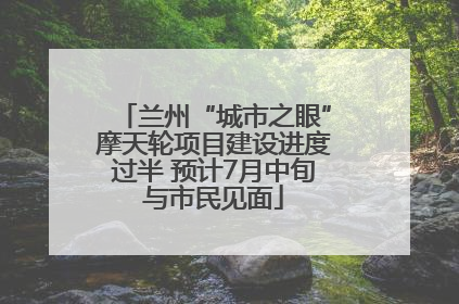 兰州“城市之眼”摩天轮项目建设进度过半 预计7月中旬与市民见面
