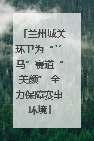 兰州城关环卫为“兰马”赛道“美颜” 全力保障赛事环境