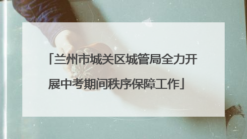 兰州市城关区城管局全力开展中考期间秩序保障工作