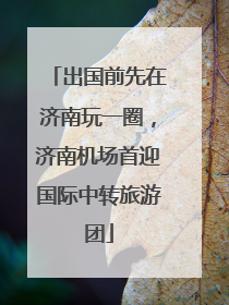 出国前先在济南玩一圈，济南机场首迎国际中转旅游团