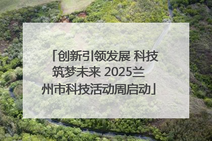 创新引领发展 科技筑梦未来 2025兰州市科技活动周启动