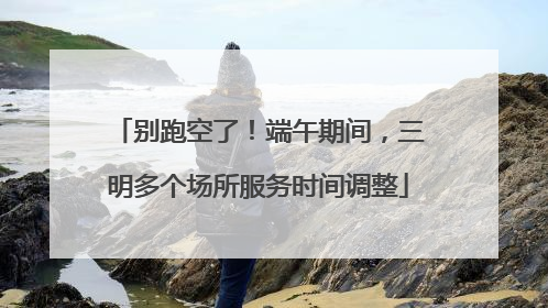 别跑空了！端午期间，三明多个场所服务时间调整