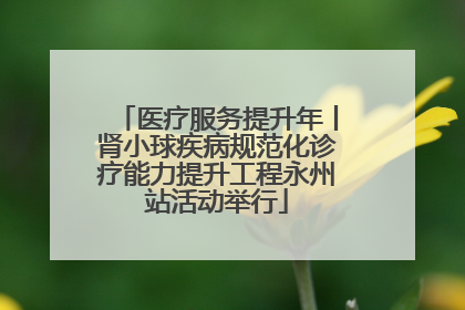 医疗服务提升年丨肾小球疾病规范化诊疗能力提升工程永州站活动举行