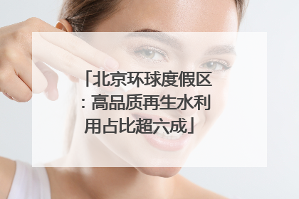 北京环球度假区：高品质再生水利用占比超六成