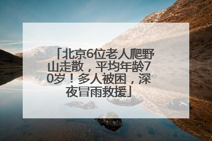 北京6位老人爬野山走散，平均年龄70岁！多人被困，深夜冒雨救援