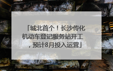 城北首个！长沙传化机动车登记服务站开工，预计8月投入运营