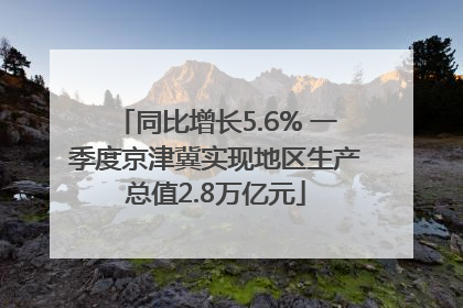 同比增长5.6% 一季度京津冀实现地区生产总值2.8万亿元