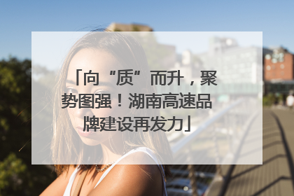 向“质”而升，聚势图强！湖南高速品牌建设再发力