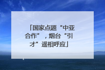 国家点题“中亚合作”，烟台“引才”遥相呼应