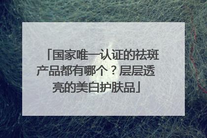 国家唯一认证的祛斑产品都有哪个？层层透亮的美白护肤品