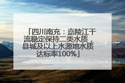 四川南充：嘉陵江干流稳定保持二类水质，县城及以上水源地水质达标率100%