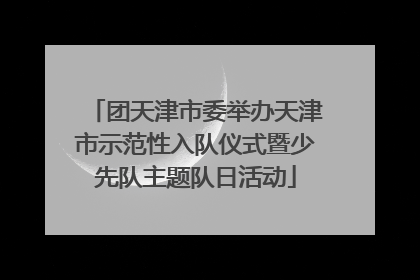 团天津市委举办天津市示范性入队仪式暨少先队主题队日活动