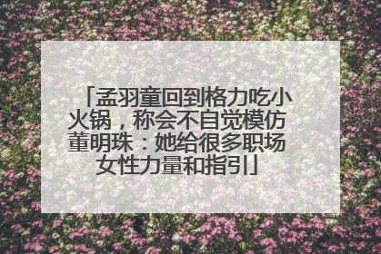 孟羽童回到格力吃小火锅，称会不自觉模仿董明珠：她给很多职场女性力量和指引