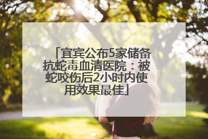 宜宾公布5家储备抗蛇毒血清医院：被蛇咬伤后2小时内使用效果最佳