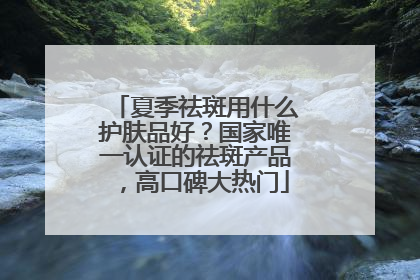 夏季祛斑用什么护肤品好？国家唯一认证的祛斑产品，高口碑大热门