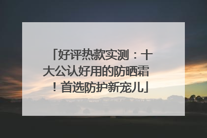 好评热款实测：十大公认好用的防晒霜！首选防护新宠儿