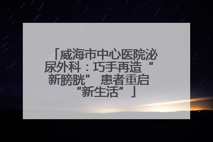 威海市中心医院泌尿外科：巧手再造“新膀胱” 患者重启“新生活”