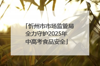 忻州市市场监管局全力守护2025年中高考食品安全