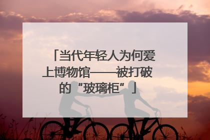 当代年轻人为何爱上博物馆——被打破的“玻璃柜”
