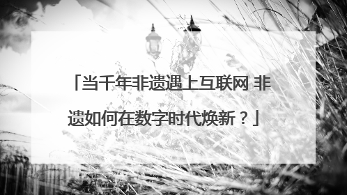 当千年非遗遇上互联网 非遗如何在数字时代焕新？