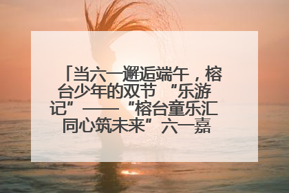 当六一邂逅端午，榕台少年的双节 “乐游记”——“榕台童乐汇 同心筑未来”六一嘉年华活动顺利举行
