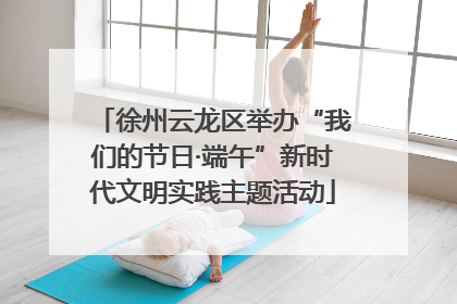 徐州云龙区举办“我们的节日·端午”新时代文明实践主题活动