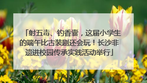射五毒、钓香囊，这届小学生的端午比古装剧还会玩！长沙非遗进校园传承实践活动举行