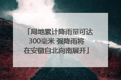 局地累计降雨量可达300毫米 强降雨将在安徽自北向南展开