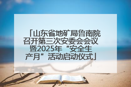 山东省地矿局鲁南院召开第三次安委会会议暨2025年“安全生产月”活动启动仪式
