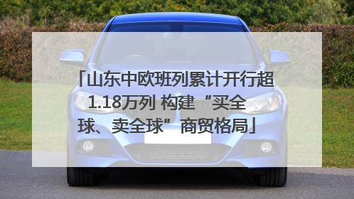 山东中欧班列累计开行超1.18万列 构建“买全球、卖全球”商贸格局