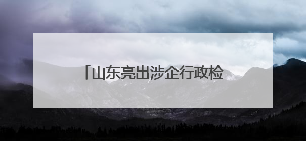 山东亮出涉企行政检查“三张清单”，实现“清单之外无检查”